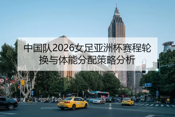 中国队2026女足亚洲杯赛程轮换与体能分配策略分析